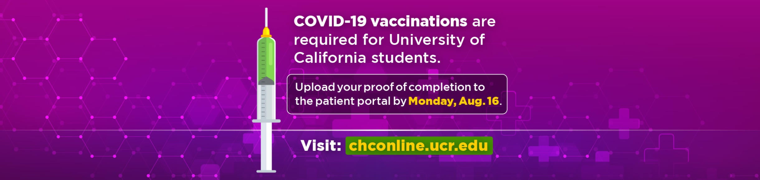 COVID-19 vaccinations are required for University of California students. Upload your proof of completion to the patient portal by Monday, Aug. 16. Visit: chconline.ucr.edu