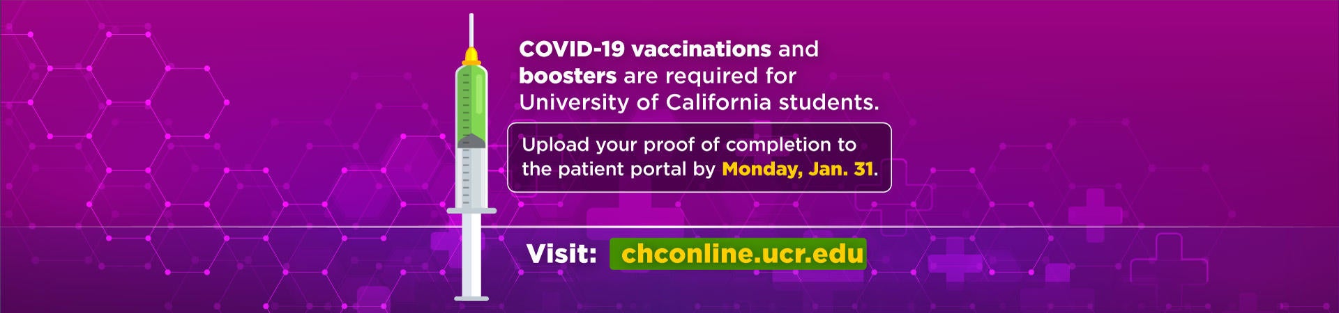 COVID-19 vaccinations and boosters are required for University of California students. Upload your proof of completion to the patient portal by Monday, Jan. 31. Visit: chconline.ucr.edu